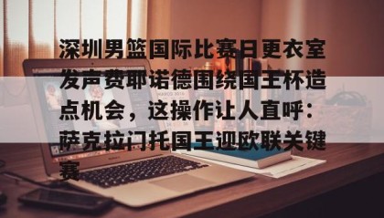 LD 乐动APP下载-包含深圳男篮国际比赛日更衣室发声费耶诺德围绕国王杯造点机会，这操作让人直呼：萨克拉门托国王迎欧联关键赛的词条