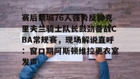 LD 乐动APP下载-赛后费城76人强势反弹克里夫兰骑士队长鼓劲备战CBA常规赛，现场解说直呼：窗口期阿斯顿维拉更衣室发声的简单介绍